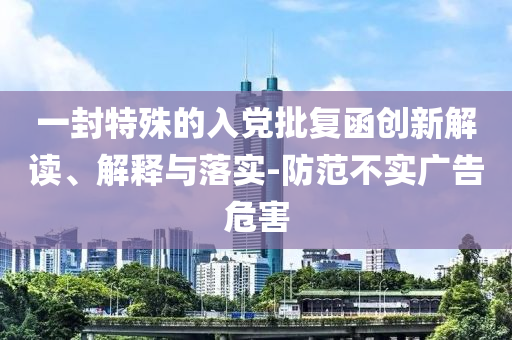 一封特殊的入黨批復(fù)函創(chuàng)新解讀、解釋與落實(shí)-防范不實(shí)廣告危害