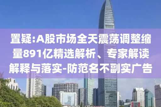 置疑:A股市場全天震蕩調(diào)整縮量891億精選解析、專家解讀解釋與落實-防范名不副實廣告