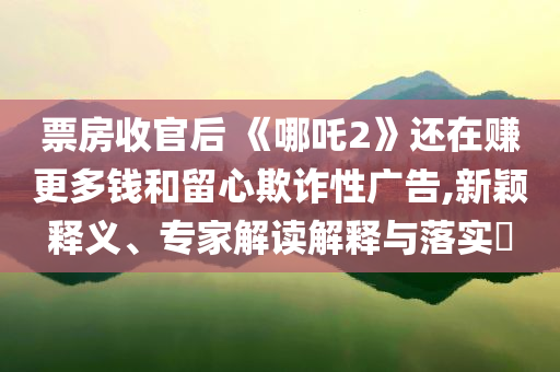 票房收官后 《哪吒2》還在賺更多錢和留心欺詐性廣告,新穎釋義、專家解讀解釋與落實?
