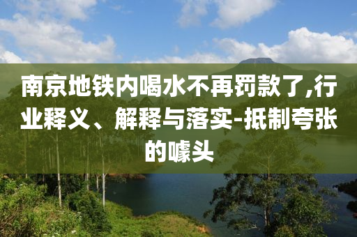 南京地鐵內(nèi)喝水不再罰款了,行業(yè)釋義、解釋與落實-抵制夸張的噱頭