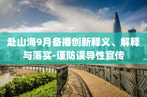 赴山海9月備播創(chuàng)新釋義、解釋與落實-謹(jǐn)防誤導(dǎo)性宣傳