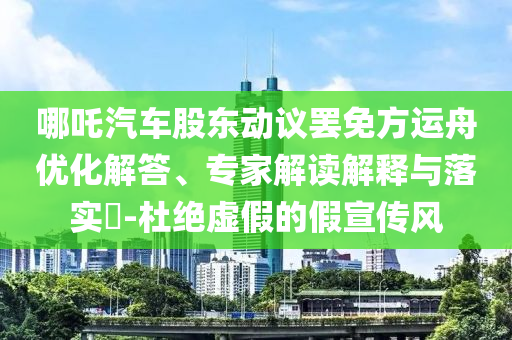哪吒汽車股東動議罷免方運(yùn)舟優(yōu)化解答、專家解讀解釋與落實(shí)?-杜絕虛假的假宣傳風(fēng)