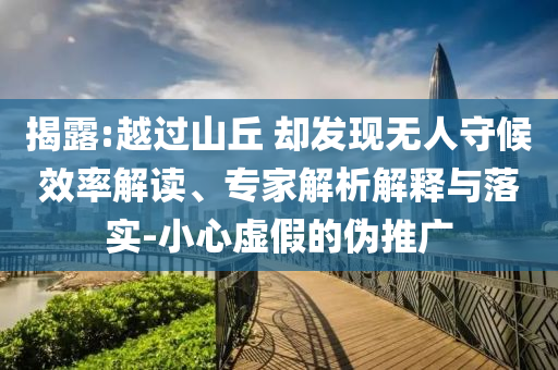 揭露:越過山丘 卻發(fā)現(xiàn)無人守候效率解讀、專家解析解釋與落實-小心虛假的偽推廣