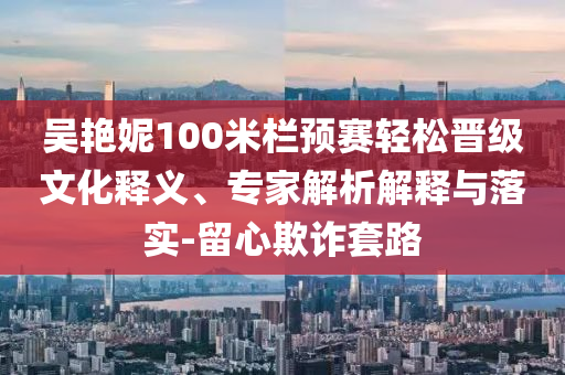 吳艷妮100米欄預(yù)賽輕松晉級文化釋義、專家解析解釋與落實-留心欺詐套路