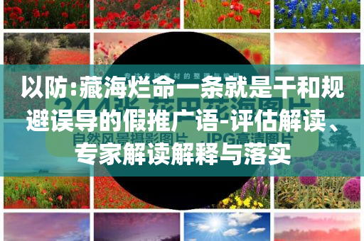 以防:藏海爛命一條就是干和規(guī)避誤導(dǎo)的假推廣語-評估解讀、專家解讀解釋與落實