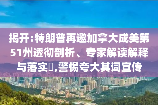 揭開:特朗普再邀加拿大成美第51州透徹剖析、專家解讀解釋與落實?,警惕夸大其詞宣傳