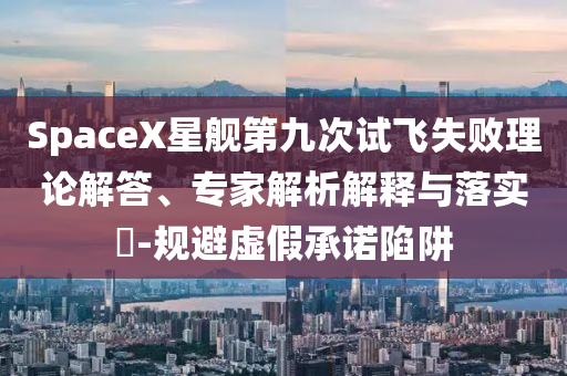 SpaceX星艦第九次試飛失敗理論解答、專家解析解釋與落實?-規(guī)避虛假承諾陷阱