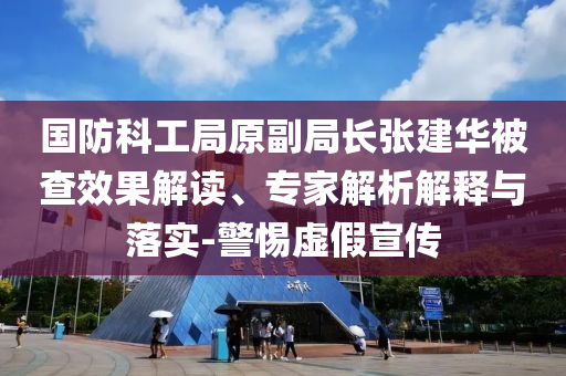 國防科工局原副局長張建華被查效果解讀、專家解析解釋與落實-警惕虛假宣傳