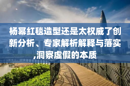 楊冪紅毯造型還是太權(quán)威了創(chuàng)新分析、專家解析解釋與落實,洞察虛假的本質(zhì)