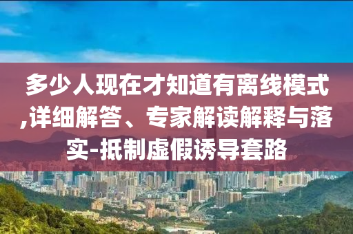 多少人現(xiàn)在才知道有離線模式,詳細解答、專家解讀解釋與落實-抵制虛假誘導套路