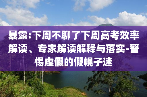 暴露:下周不聊了下周高考效率解讀、專家解讀解釋與落實-警惕虛假的假幌子迷