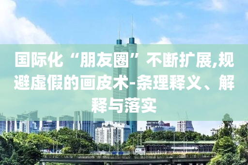 國(guó)際化“朋友圈”不斷擴(kuò)展,規(guī)避虛假的畫皮術(shù)-條理釋義、解釋與落實(shí)