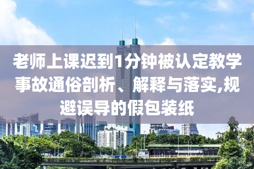老師上課遲到1分鐘被認(rèn)定教學(xué)事故通俗剖析、解釋與落實(shí),規(guī)避誤導(dǎo)的假包裝紙