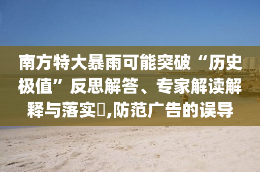 南方特大暴雨可能突破“歷史極值”反思解答、專家解讀解釋與落實(shí)?,防范廣告的誤導(dǎo)