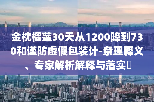 金枕榴蓮30天從1200降到730和謹(jǐn)防虛假包裝計(jì)-條理釋義、專家解析解釋與落實(shí)?