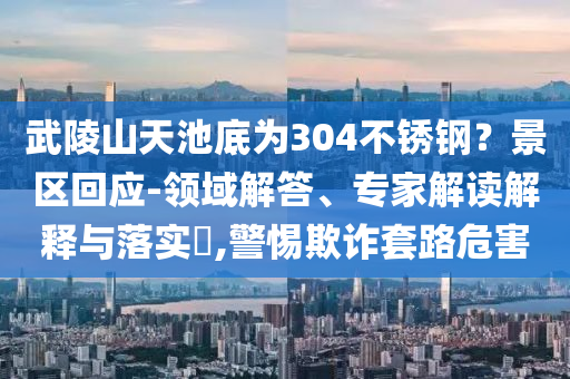 武陵山天池底為304不銹鋼？景區(qū)回應(yīng)-領(lǐng)域解答、專家解讀解釋與落實?,警惕欺詐套路危害