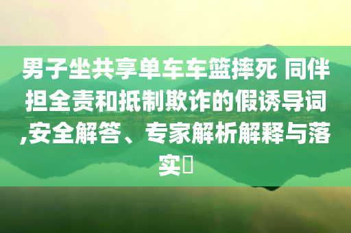 男子坐共享單車車籃摔死 同伴擔(dān)全責(zé)和抵制欺詐的假誘導(dǎo)詞,安全解答、專家解析解釋與落實?