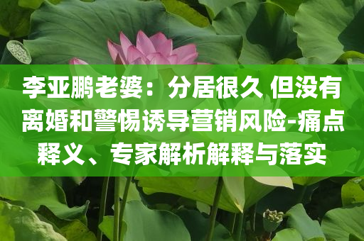 李亞鵬老婆：分居很久 但沒有離婚和警惕誘導(dǎo)營銷風(fēng)險(xiǎn)-痛點(diǎn)釋義、專家解析解釋與落實(shí)