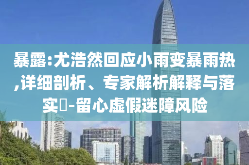 暴露:尤浩然回應(yīng)小雨變暴雨熱,詳細(xì)剖析、專家解析解釋與落實?-留心虛假迷障風(fēng)險