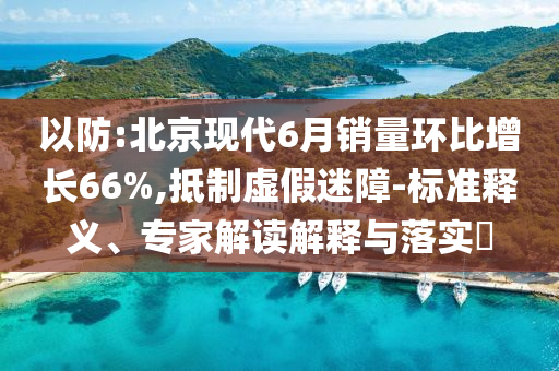 以防:北京現(xiàn)代6月銷量環(huán)比增長66%,抵制虛假迷障-標(biāo)準(zhǔn)釋義、專家解讀解釋與落實?