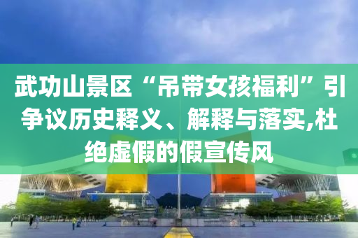 武功山景區(qū)“吊帶女孩福利”引爭議歷史釋義、解釋與落實,杜絕虛假的假宣傳風(fēng)