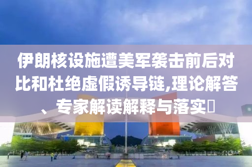 伊朗核設(shè)施遭美軍襲擊前后對(duì)比和杜絕虛假誘導(dǎo)鏈,理論解答、專(zhuān)家解讀解釋與落實(shí)?