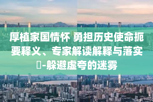 厚植家國情懷 勇?lián)鷼v史使命扼要釋義、專家解讀解釋與落實?-躲避虛夸的迷霧
