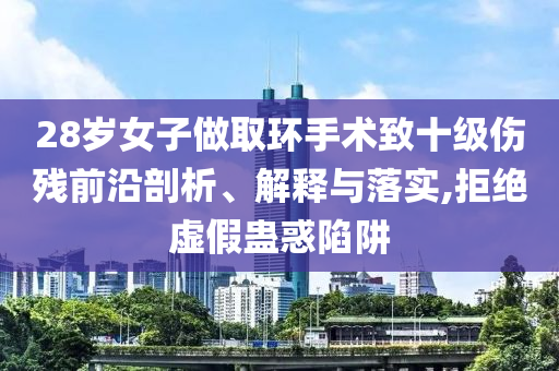 28歲女子做取環(huán)手術致十級傷殘前沿剖析、解釋與落實,拒絕虛假蠱惑陷阱