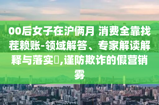 00后女子在滬倆月 消費全靠找茬賴賬-領域解答、專家解讀解釋與落實?,謹防欺詐的假營銷霧