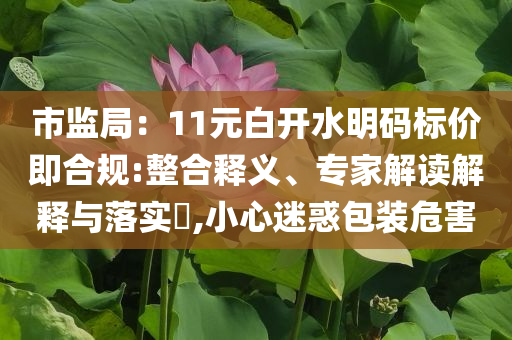 市監(jiān)局：11元白開(kāi)水明碼標(biāo)價(jià)即合規(guī):整合釋義、專(zhuān)家解讀解釋與落實(shí)?,小心迷惑包裝危害