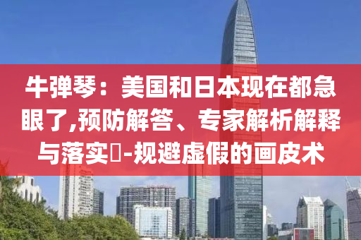 牛彈琴：美國和日本現(xiàn)在都急眼了,預(yù)防解答、專家解析解釋與落實(shí)?-規(guī)避虛假的畫皮術(shù)