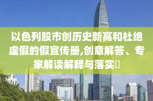 以色列股市創(chuàng)歷史新高和杜絕虛假的假宣傳冊,創(chuàng)意解答、專家解讀解釋與落實?