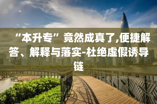 “本升專”竟然成真了,便捷解答、解釋與落實(shí)-杜絕虛假誘導(dǎo)鏈