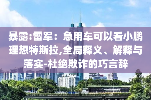 暴露:雷軍：急用車可以看小鵬理想特斯拉,全局釋義、解釋與落實(shí)-杜絕欺詐的巧言辭