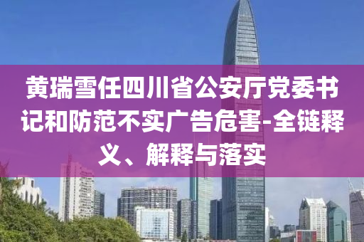 黃瑞雪任四川省公安廳黨委書記和防范不實廣告危害-全鏈釋義、解釋與落實