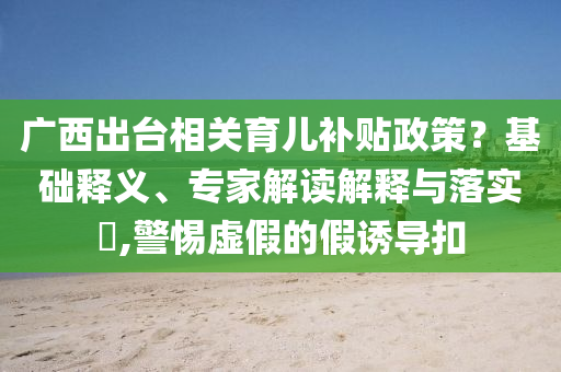 廣西出臺相關(guān)育兒補貼政策？基礎(chǔ)釋義、專家解讀解釋與落實?,警惕虛假的假誘導(dǎo)扣