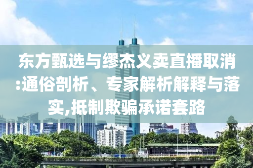 東方甄選與繆杰義賣直播取消:通俗剖析、專家解析解釋與落實(shí),抵制欺騙承諾套路
