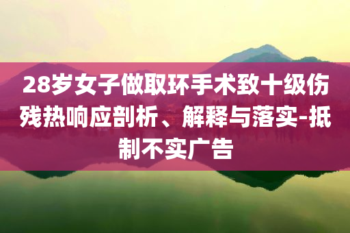 28歲女子做取環(huán)手術(shù)致十級(jí)傷殘熱響應(yīng)剖析、解釋與落實(shí)-抵制不實(shí)廣告