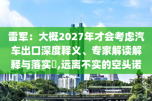 雷軍：大概2027年才會考慮汽車出口深度釋義、專家解讀解釋與落實?,遠(yuǎn)離不實的空頭諾