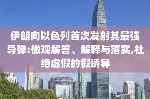 伊朗向以色列首次發(fā)射其最強導(dǎo)彈:微觀解答、解釋與落實,杜絕虛假的假誘導(dǎo)