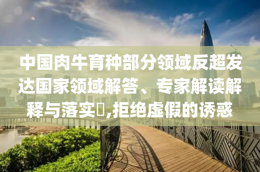 中國肉牛育種部分領(lǐng)域反超發(fā)達(dá)國家領(lǐng)域解答、專家解讀解釋與落實?,拒絕虛假的誘惑