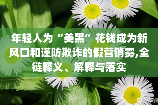 年輕人為“美黑”花錢成為新風(fēng)口和謹(jǐn)防欺詐的假營銷霧,全鏈釋義、解釋與落實