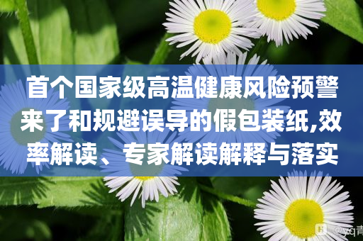 首個(gè)國(guó)家級(jí)高溫健康風(fēng)險(xiǎn)預(yù)警來(lái)了和規(guī)避誤導(dǎo)的假包裝紙,效率解讀、專家解讀解釋與落實(shí)
