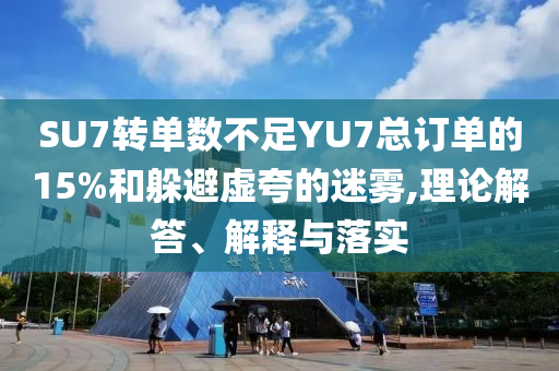 SU7轉(zhuǎn)單數(shù)不足YU7總訂單的15%和躲避虛夸的迷霧,理論解答、解釋與落實