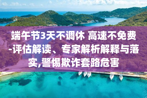 端午節(jié)3天不調休 高速不免費-評估解讀、專家解析解釋與落實,警惕欺詐套路危害