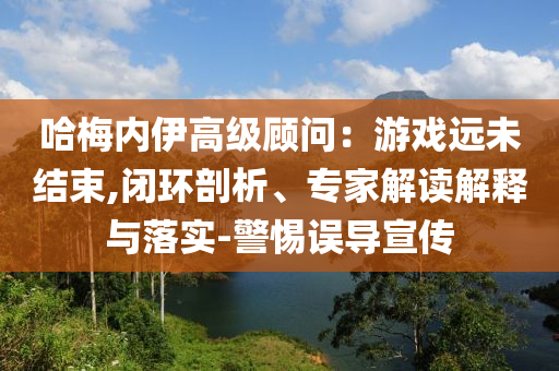 哈梅內(nèi)伊高級(jí)顧問(wèn)：游戲遠(yuǎn)未結(jié)束,閉環(huán)剖析、專(zhuān)家解讀解釋與落實(shí)-警惕誤導(dǎo)宣傳