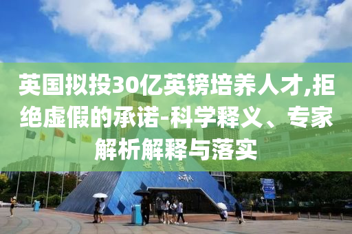 英國擬投30億英鎊培養(yǎng)人才,拒絕虛假的承諾-科學(xué)釋義、專家解析解釋與落實(shí)