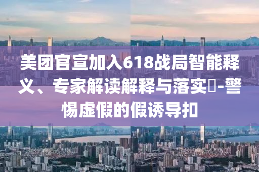 美團(tuán)官宣加入618戰(zhàn)局智能釋義、專(zhuān)家解讀解釋與落實(shí)?-警惕虛假的假誘導(dǎo)扣