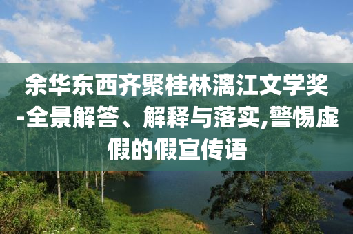 余華東西齊聚桂林漓江文學(xué)獎(jiǎng)-全景解答、解釋與落實(shí),警惕虛假的假宣傳語(yǔ)