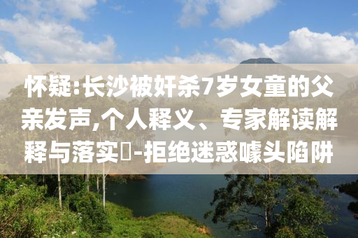 懷疑:長(zhǎng)沙被奸殺7歲女童的父親發(fā)聲,個(gè)人釋義、專(zhuān)家解讀解釋與落實(shí)?-拒絕迷惑噱頭陷阱